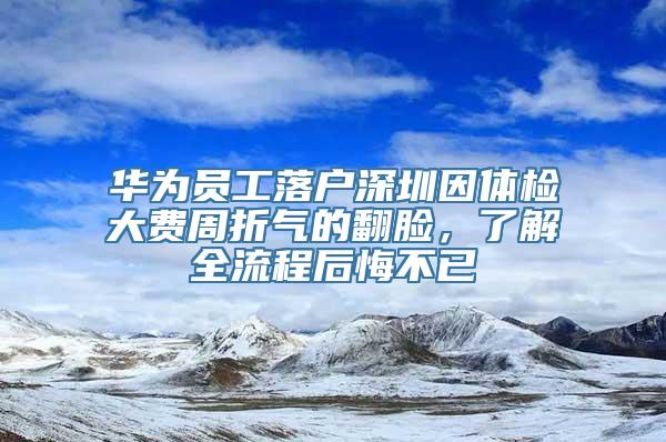 华为员工落户深圳因体检大费周折气的翻脸，了解全流程后悔不已