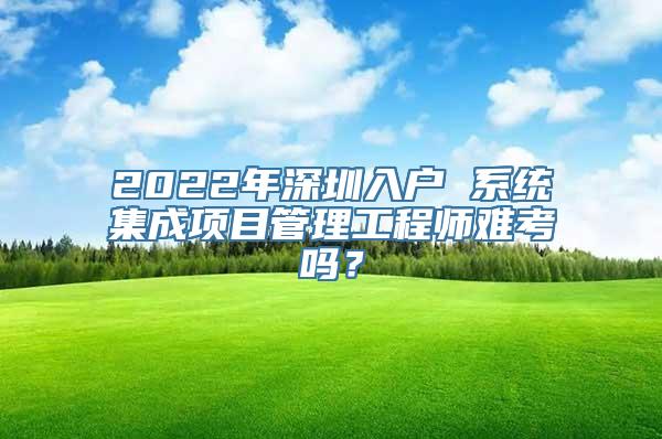 2022年深圳入户 系统集成项目管理工程师难考吗？