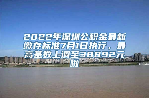 2022年深圳公积金最新缴存标准7月1日执行，最高基数上调至38892元啦