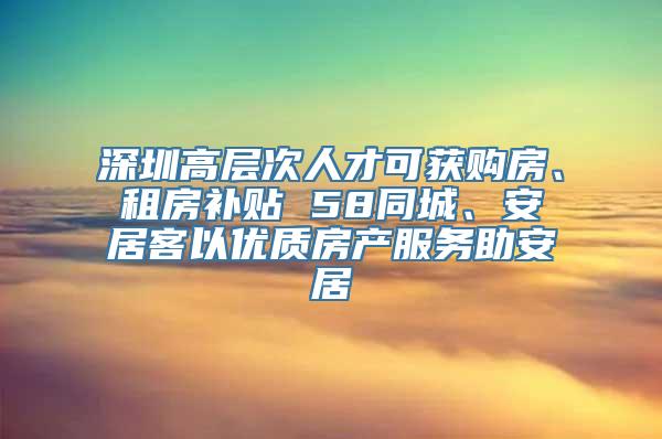 深圳高层次人才可获购房、租房补贴 58同城、安居客以优质房产服务助安居
