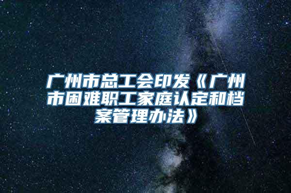 广州市总工会印发《广州市困难职工家庭认定和档案管理办法》