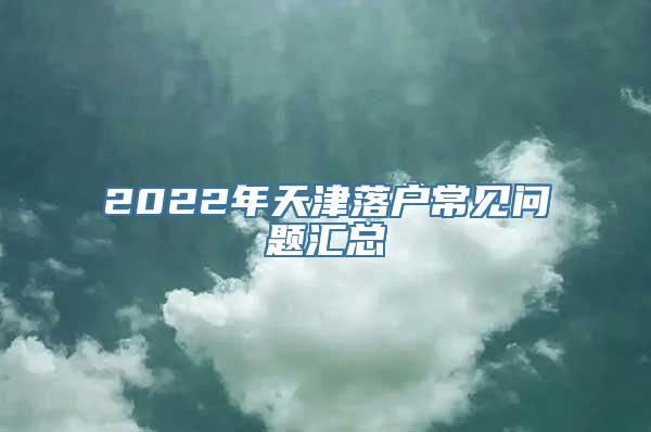 2022年天津落户常见问题汇总