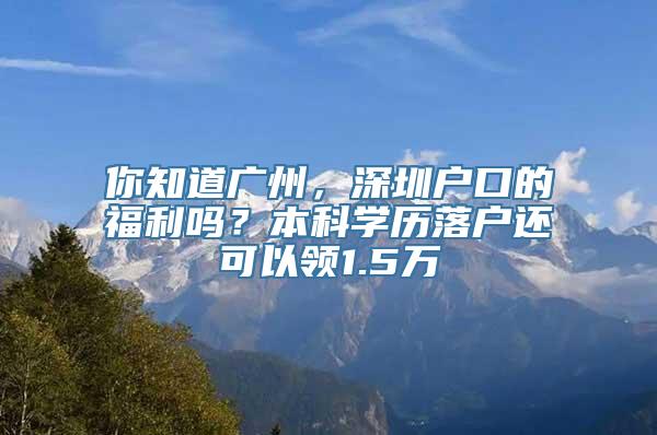 你知道广州，深圳户口的福利吗？本科学历落户还可以领1.5万