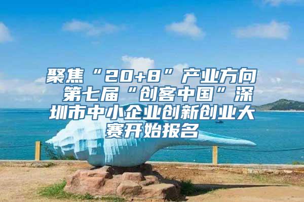 聚焦“20+8”产业方向 第七届“创客中国”深圳市中小企业创新创业大赛开始报名