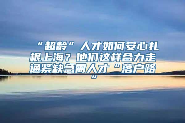 “超龄”人才如何安心扎根上海？他们这样合力走通紧缺急需人才“落户路”