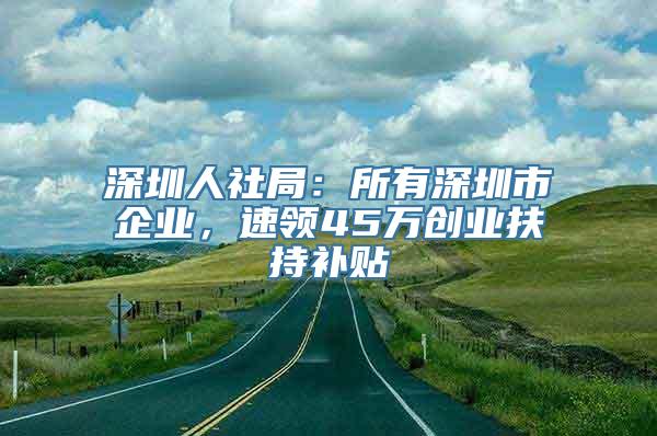 深圳人社局：所有深圳市企业，速领45万创业扶持补贴