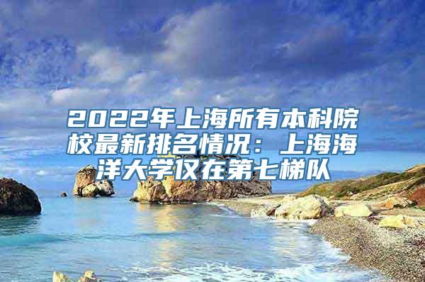 2022年上海所有本科院校最新排名情况：上海海洋大学仅在第七梯队