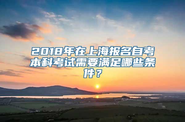 2018年在上海报名自考本科考试需要满足哪些条件？