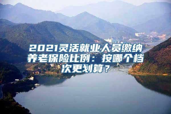 2021灵活就业人员缴纳养老保险比例：按哪个档次更划算？