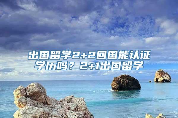 出国留学2+2回国能认证学历吗？2+1出国留学