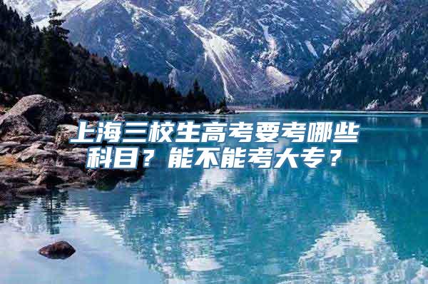 上海三校生高考要考哪些科目？能不能考大专？