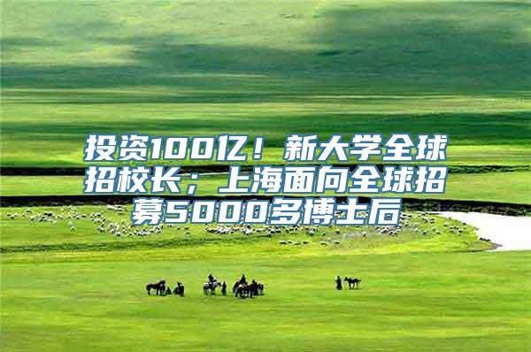 投资100亿！新大学全球招校长；上海面向全球招募5000多博士后