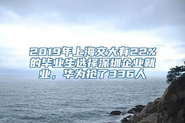 2019年上海交大有22%的毕业生选择深圳企业就业，华为抢了336人