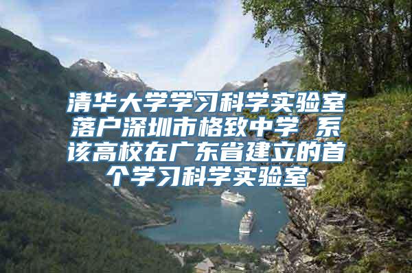 清华大学学习科学实验室落户深圳市格致中学 系该高校在广东省建立的首个学习科学实验室