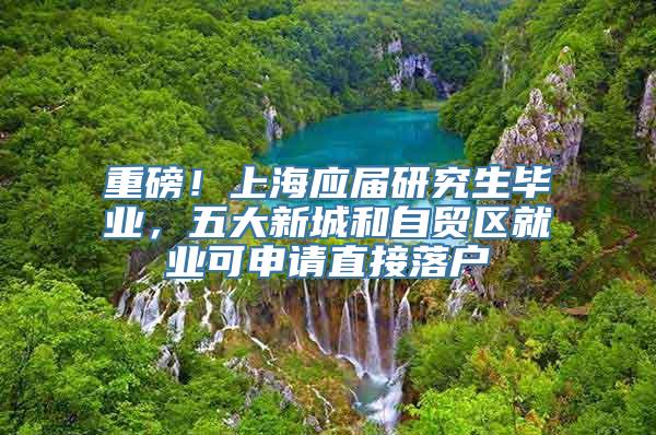 重磅！上海应届研究生毕业，五大新城和自贸区就业可申请直接落户