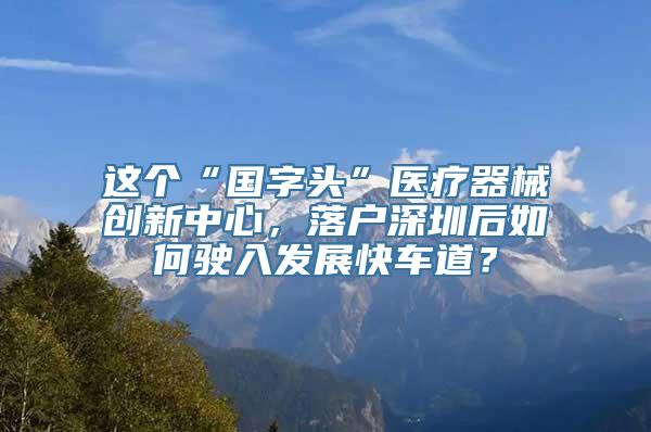 这个“国字头”医疗器械创新中心，落户深圳后如何驶入发展快车道？