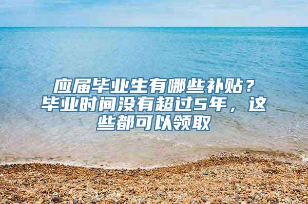 应届毕业生有哪些补贴？毕业时间没有超过5年，这些都可以领取