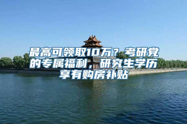 最高可领取10万？考研党的专属福利，研究生学历享有购房补贴