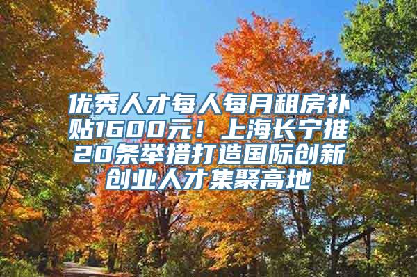 优秀人才每人每月租房补贴1600元！上海长宁推20条举措打造国际创新创业人才集聚高地