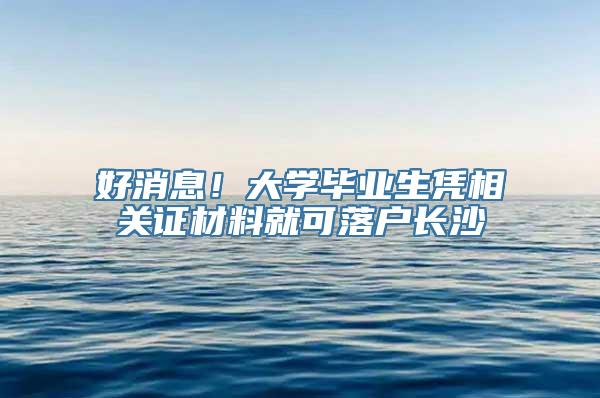 好消息！大学毕业生凭相关证材料就可落户长沙