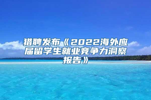 猎聘发布《2022海外应届留学生就业竞争力洞察报告》