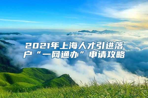 2021年上海人才引进落户“一网通办”申请攻略