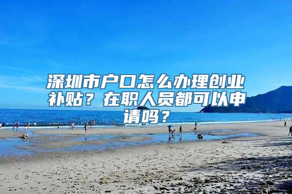 深圳市户口怎么办理创业补贴？在职人员都可以申请吗？