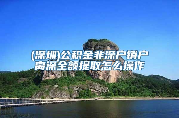 (深圳)公积金非深户销户离深全额提取怎么操作