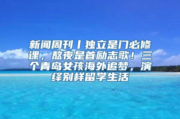 新闻周刊丨独立是门必修课，熬夜是首励志歌！三个青岛女孩海外追梦，演绎别样留学生活