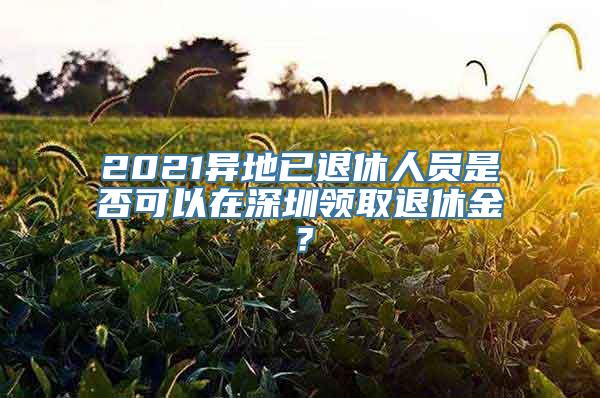 2021异地已退休人员是否可以在深圳领取退休金？