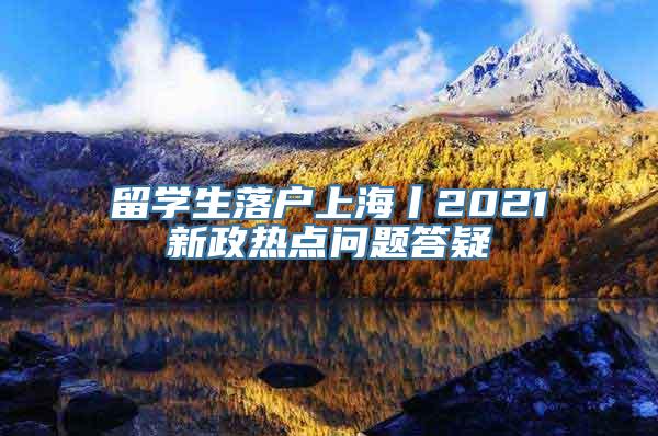 留学生落户上海丨2021新政热点问题答疑