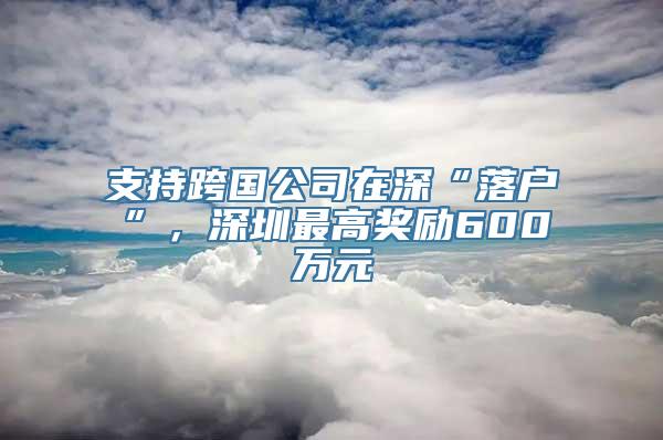 支持跨国公司在深“落户”，深圳最高奖励600万元