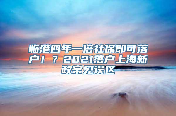 临港四年一倍社保即可落户！？2021落户上海新政常见误区