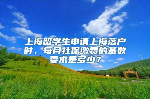 上海留学生申请上海落户时，每月社保缴费的基数要求是多少？