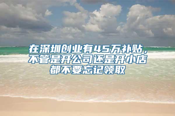 在深圳创业有45万补贴，不管是开公司还是开小店都不要忘记领取