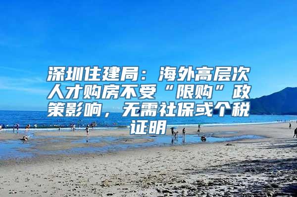 深圳住建局：海外高层次人才购房不受“限购”政策影响，无需社保或个税证明