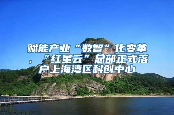 赋能产业“数智”化变革，“红星云”总部正式落户上海湾区科创中心