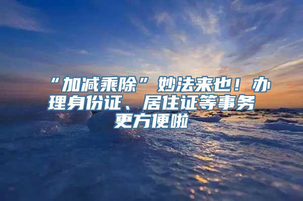 “加减乘除”妙法来也！办理身份证、居住证等事务更方便啦