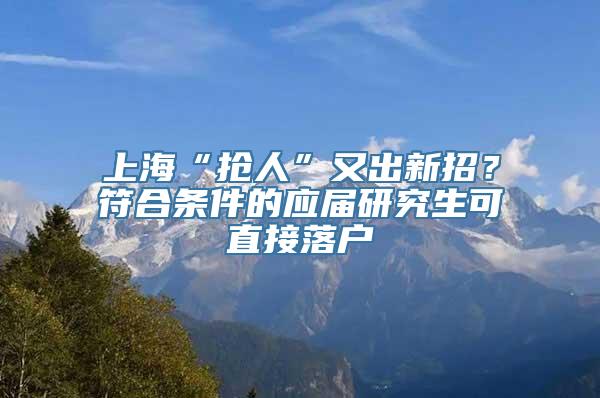 上海“抢人”又出新招？符合条件的应届研究生可直接落户