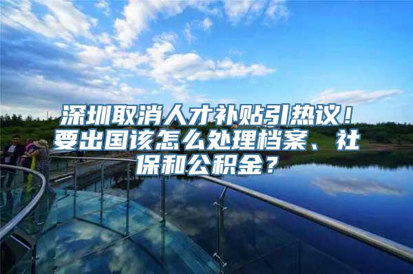 深圳取消人才补贴引热议！要出国该怎么处理档案、社保和公积金？