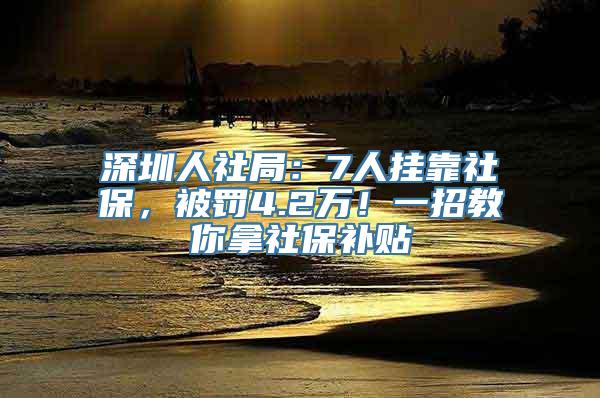 深圳人社局：7人挂靠社保，被罚4.2万！一招教你拿社保补贴