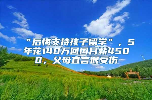 “后悔支持孩子留学”，5年花140万回国月薪4500，父母直言很受伤