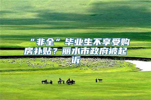 “非全”毕业生不享受购房补贴？丽水市政府被起诉