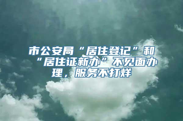 市公安局“居住登记”和“居住证新办”不见面办理，服务不打烊