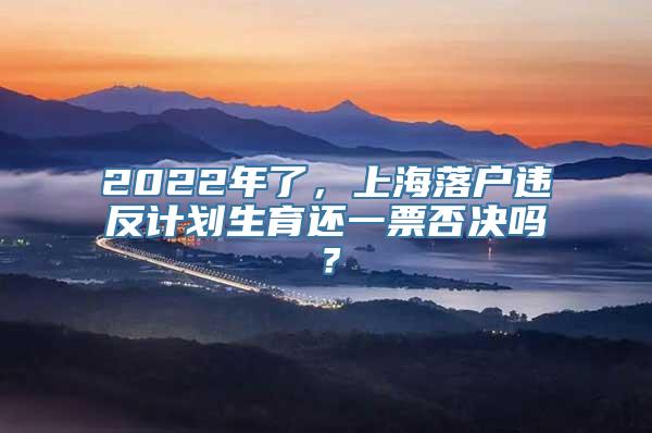 2022年了，上海落户违反计划生育还一票否决吗？