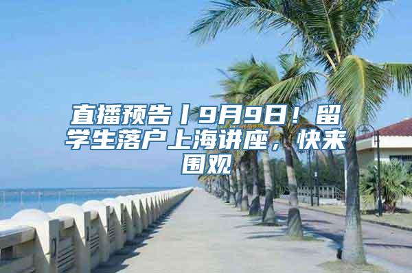 直播预告丨9月9日！留学生落户上海讲座，快来围观