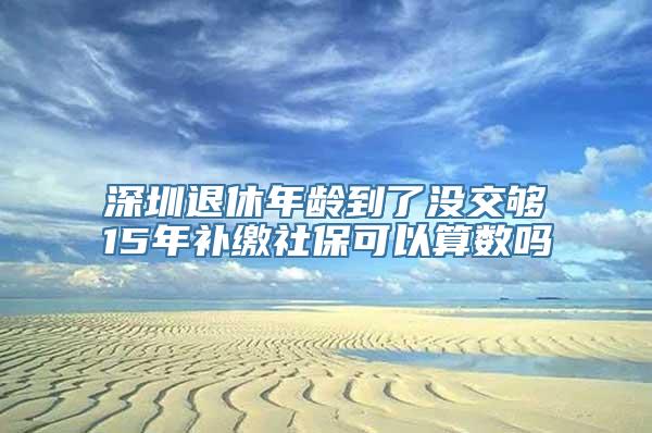 深圳退休年龄到了没交够15年补缴社保可以算数吗