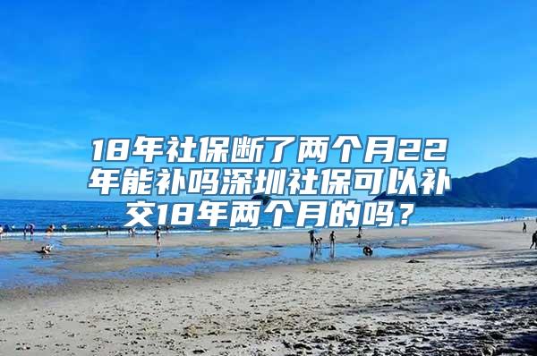 18年社保断了两个月22年能补吗深圳社保可以补交18年两个月的吗？