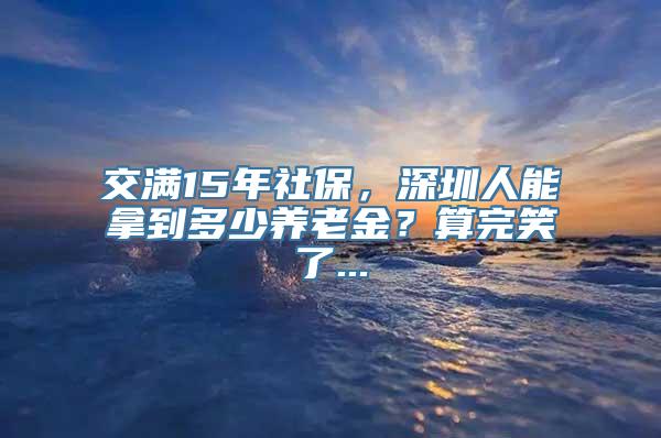 交满15年社保，深圳人能拿到多少养老金？算完笑了...