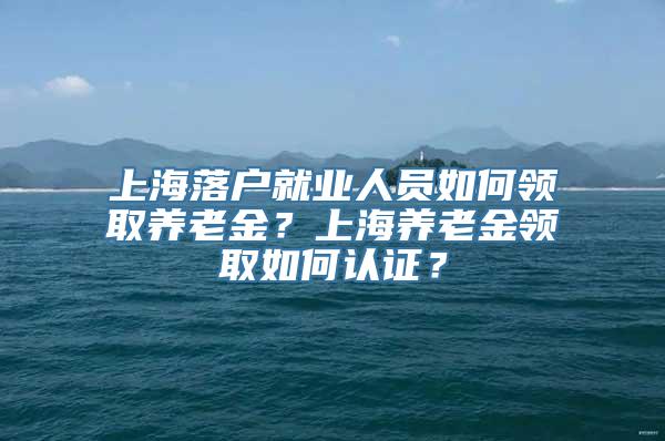 上海落户就业人员如何领取养老金？上海养老金领取如何认证？